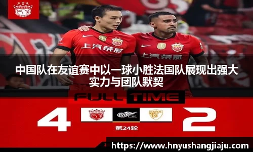 中国队在友谊赛中以一球小胜法国队展现出强大实力与团队默契